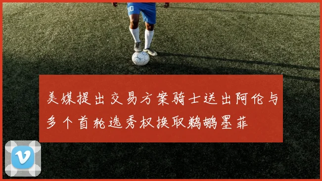 美媒提出交易方案骑士送出阿伦与多个首轮选秀权换取鹈鹕墨菲