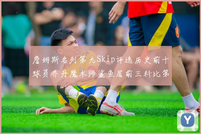 詹姆斯名列第九Skip评选历史前十球员乔丹魔术师鲨鱼居前三科比第七