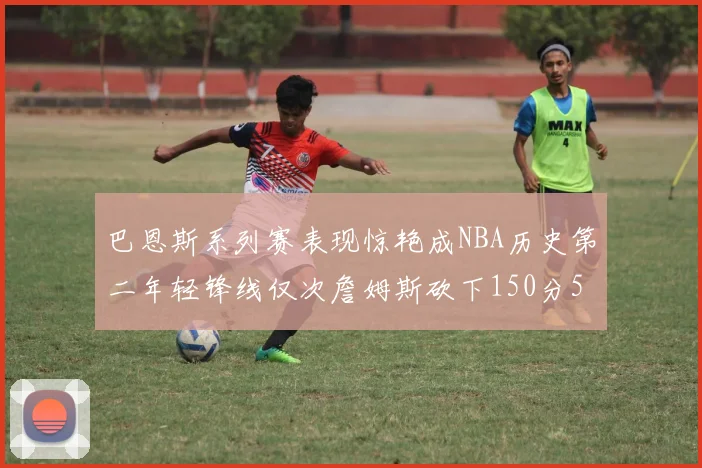 巴恩斯系列赛表现惊艳成NBA历史第二年轻锋线仅次詹姆斯砍下150分50助