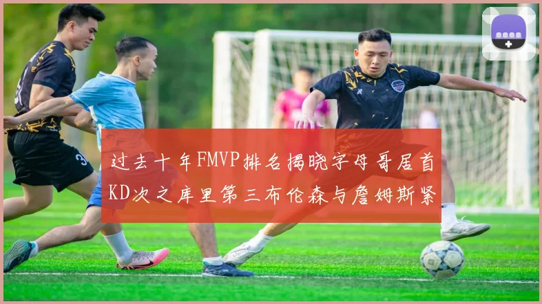 过去十年FMVP排名揭晓字母哥居首KD次之库里第三布伦森与詹姆斯紧随其后