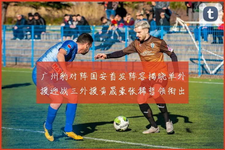 广州豹对阵国安首发阵容揭晓单外援迎战三外援黄晟豪张稀哲领衔出战