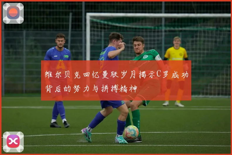 维尔贝克回忆曼联岁月揭示C罗成功背后的努力与拼搏精神