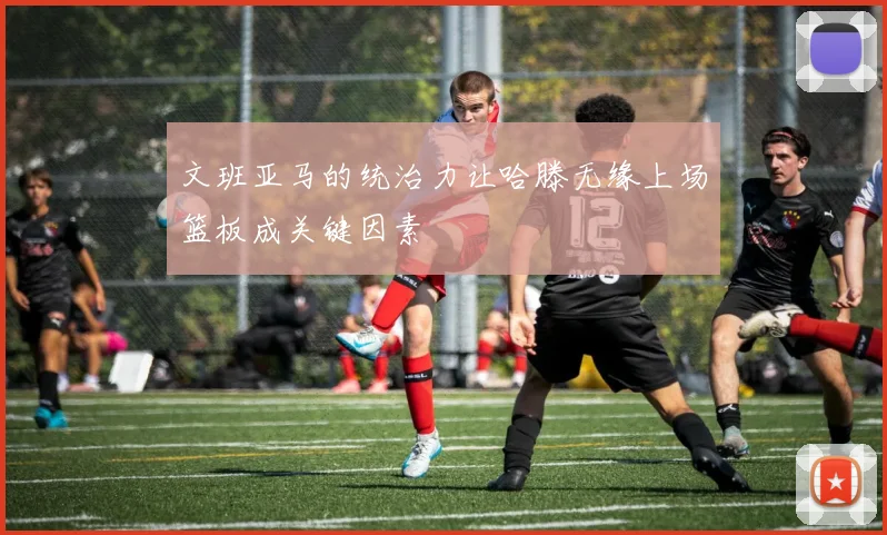文班亚马的统治力让哈滕无缘上场篮板成关键因素