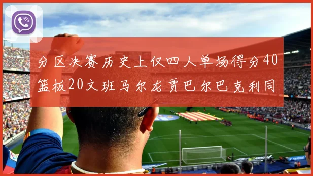 分区决赛历史上仅四人单场得分40篮板20文班马尔龙贾巴尔巴克利同台竞技