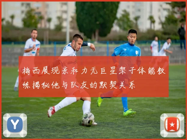 梅西展现亲和力无巨星架子体能教练揭秘他与队友的默契关系