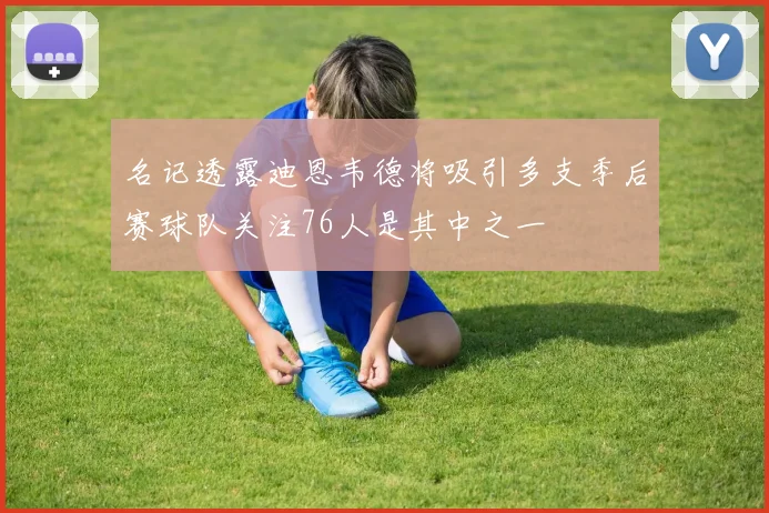 名记透露迪恩韦德将吸引多支季后赛球队关注76人是其中之一