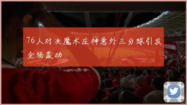 76人对决魔术庄神意外三分球引发全场轰动