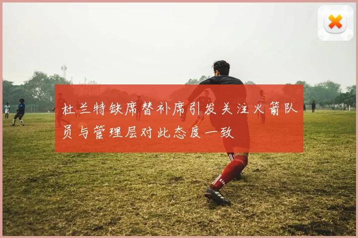 杜兰特缺席替补席引发关注火箭队员与管理层对此态度一致