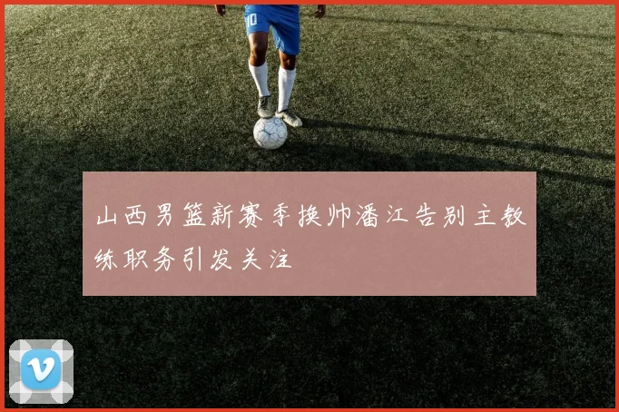 山西男篮新赛季换帅潘江告别主教练职务引发关注
