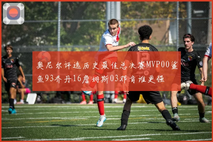 奥尼尔评选历史最佳总决赛MVP00鲨鱼93乔丹16詹姆斯03邓肯谁更强