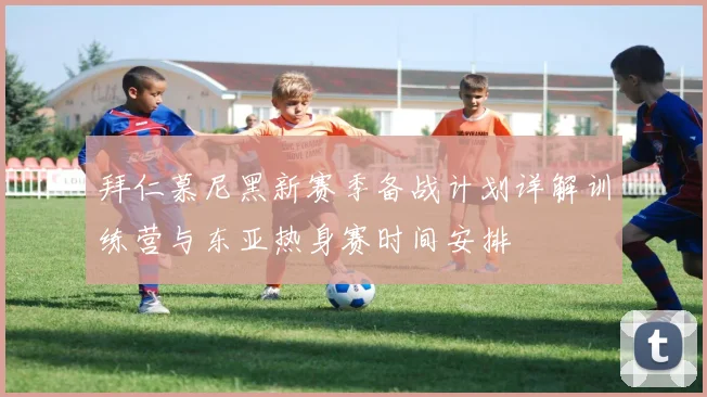 拜仁慕尼黑新赛季备战计划详解训练营与东亚热身赛时间安排