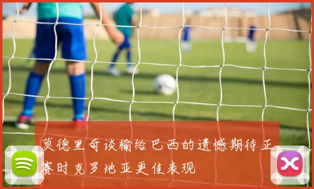莫德里奇谈输给巴西的遗憾期待正赛时克罗地亚更佳表现