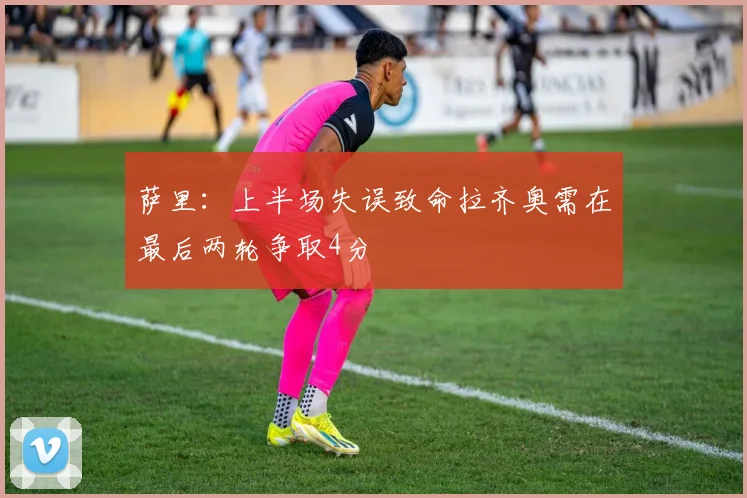 萨里：上半场失误致命拉齐奥需在最后两轮争取4分