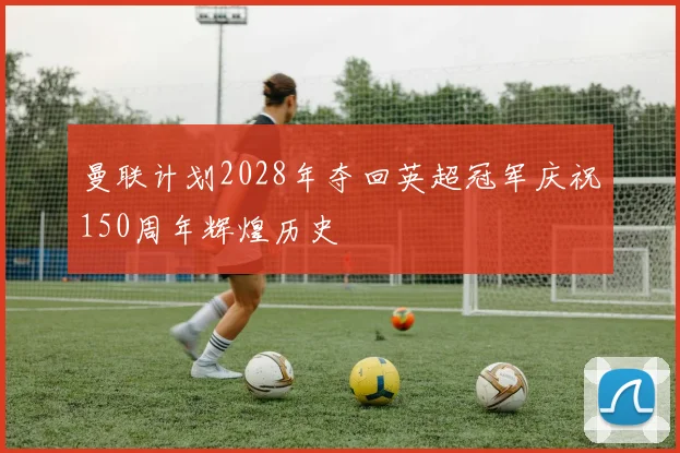 曼联计划2028年夺回英超冠军庆祝150周年辉煌历史