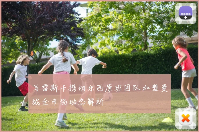 马雷斯卡携切尔西原班团队加盟曼城全市场动态解析
