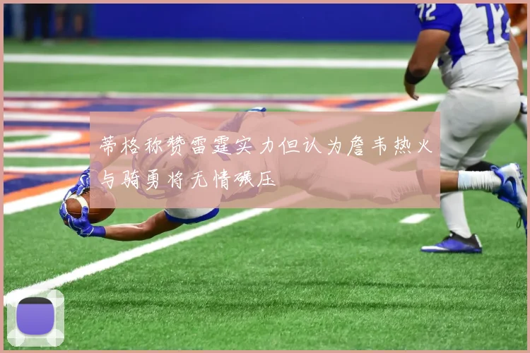 蒂格称赞雷霆实力但认为詹韦热火与骑勇将无情碾压